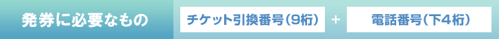 発券に必要なもの チケット引換番号(9桁)＋電話番号(下4桁)