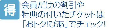 会員だけの割引や特典の付いたチケットは「おトク！ぴあ」でチェック！