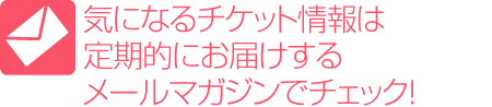 気になるチケット情報は定期的にお届けするメールマガジンでチェック！