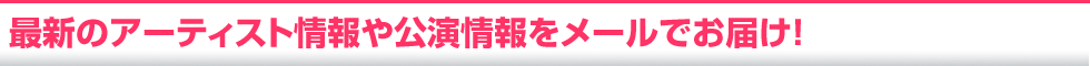 最新のアーティスト情報や公演情報をメールでお届け!
